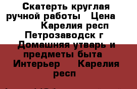 Скатерть круглая ручной работы › Цена ­ 1 400 - Карелия респ., Петрозаводск г. Домашняя утварь и предметы быта » Интерьер   . Карелия респ.